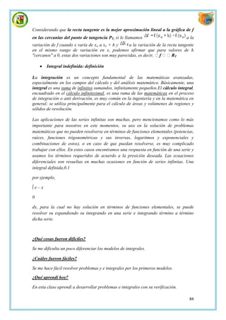 Considerando que la recta tangente es la mejor aproximación lineal a la gráfica de f
en las cercanías del punto de tangencia PT, si le llamamos                         a la
variación de f cuando x varía de xo a xo + h y      a la variación de la recta tangente
en el mismo rango de variación en x, podemos afirmar que para valores de h
"cercanos" a 0, estas dos variaciones son muy parecidas, es decir,           T


       Integral indefinida: definición

La integración es un concepto fundamental de las matemáticas avanzadas,
especialmente en los campos del cálculo y del análisis matemático. Básicamente, una
integral es una suma de infinitos sumandos, infinitamente pequeños.El cálculo integral,
encuadrado en el cálculo infinitesimal, es una rama de las matemáticas en el proceso
de integración o anti derivación, es muy común en la ingeniería y en la matemática en
general; se utiliza principalmente para el cálculo de áreas y volúmenes de regiones y
sólidos de revolución.

Las aplicaciones de las series infinitas son muchas, pero mencionamos como lo más
importante para nosotros en este momentos, su uso en la solución de problemas
matemáticos que no pueden resolverse en términos de funciones elementales (potencias,
raíces, funciones trigonométricas y sus inversas, logaritmos y exponenciales y
combinaciones de estos), o en caso de que puedan resolverse, es muy complicado
trabajar con ellos. En estos casos encontramos una respuesta en función de una serie y
usamos los términos requeridos de acuerdo a la presición deseada. Las ecuaciones
diferenciales son resueltas en muchas ocasiones en función de series infinitas. Una
integral definida,0.1

por ejemplo,

∫e–x

0

dx, para la cual no hay solución en términos de funciones elementales, se puede
resolver su expandiendo su integrando en una serie e integrando término a término
dicha serie.



¿Qué cosas fueron difíciles?

Se me dificulta un poco diferenciar los modelos de integrales.

¿Cuáles fueron fáciles?

Se me hace fácil resolver problemas y e integrales per los primeros modelos.

¿Qué aprendí hoy?

En esta clase aprendí a desarrollar problemas e integrales con su verificación.

                                                                                    84
 
