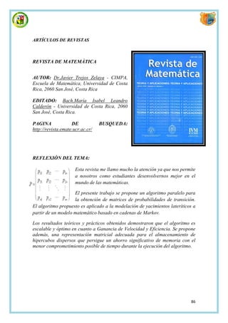 ARTÍCULOS DE REVISTAS



REVISTA DE MATEMÀTICA


AUTOR: Dr.Javier Trejos Zelaya - CIMPA,
Escuela de Matemática, Universidad de Costa
Rica, 2060 San José, Costa Rica

EDITADO: Bach.María Isabel Leandro
Calderón - Universidad de Costa Rica, 2060
San José, Costa Rica.

PAGINA              DE            BUSQUEDA:
http://revista.emate.ucr.ac.cr/




REFLEXIÒN DEL TEMA:

                      Esta revista me llamo mucho la atención ya que nos permite
                      a nosotros como estudiantes desenvolvernos mejor en el
                      mundo de las matemáticas.

                    El presente trabajo se propone un algoritmo paralelo para
                    la obtención de matrices de probabilidades de transición.
El algoritmo propuesto es aplicado a la modelación de yacimientos lateríticos a
partir de un modelo matemático basado en cadenas de Markov.

Los resultados teóricos y prácticos obtenidos demostraron que el algoritmo es
escalable y óptimo en cuanto a Ganancia de Velocidad y Eficiencia. Se propone
además, una representación matricial adecuada para el almacenamiento de
hipercubos dispersos que persigue un ahorro significativo de memoria con el
menor comprometimiento posible de tiempo durante la ejecución del algoritmo.




                                                                             86
 