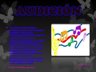  Uno de los cinco sentidos
principales por el cual el órgano
auditivo u oído, en los
vertebrados percibe las ondas de
sonido. El proceso de la
percepción del sonido o audición
se debe a la vibración de un
objeto material que actúa como
estimulo físico. En condiciones
normales , la vibración se
transmite desde el objeto hasta
el oído a través de un
movimiento de la ondulación de
las partículas normales. Véase
oído; audífono; sonido.
11/03/2013
Giselle González garnica
 