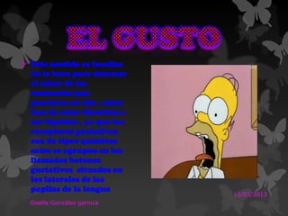  Este sentido se localiza
en la boca para detectar
el sabor de las
sustancias que
penetran en ella , estas
han de estar disueltas o
ser liquidas , ya que los
receptores gustativos
son de tipos químicos
estos se agrupan en los
llamados botones
gustativos situados en
los laterales de las
papilas de la lengua
11/03/2013
Giselle González garnica
 