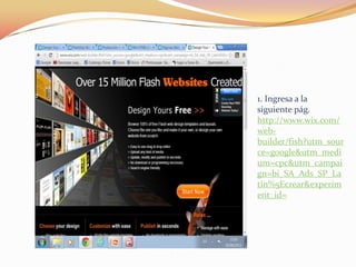 1. Ingresa a la
siguiente pág.
http://www.wix.com/
web-
builder/fish?utm_sour
ce=google&utm_medi
um=cpc&utm_campai
gn=bi_SA_Ads_SP_La
tin%5Ecrear&experim
ent_id=