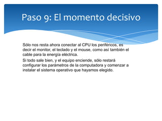 Paso 9: El momento decisivo
Sólo nos resta ahora conectar al CPU los periféricos, es
decir el monitor, el teclado y el mouse, como así también el
cable para la energía eléctrica.
Si todo sale bien, y el equipo enciende, sólo restará
configurar los parámetros de la computadora y comenzar a
instalar el sistema operativo que hayamos elegido.
 