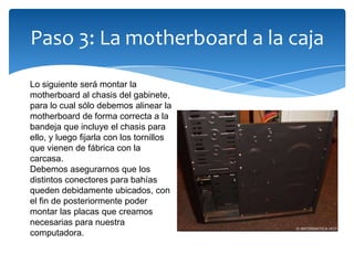 Paso 3: La motherboard a la caja
Lo siguiente será montar la
motherboard al chasis del gabinete,
para lo cual sólo debemos alinear la
motherboard de forma correcta a la
bandeja que incluye el chasis para
ello, y luego fijarla con los tornillos
que vienen de fábrica con la
carcasa.
Debemos asegurarnos que los
distintos conectores para bahías
queden debidamente ubicados, con
el fin de posteriormente poder
montar las placas que creamos
necesarias para nuestra
computadora.
 