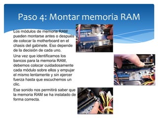 Paso 4: Montar memoria RAM
Los módulos de memoria RAM
pueden montarse antes o después
de colocar la motherboard en el
chasis del gabinete. Eso depende
de la decisión de cada uno.
Una vez que identificamos los
bancos para la memoria RAM,
debemos colocar cuidadosamente
cada módulo sobre ellos y empujar
el mismo lentamente y sin ejercer
fuerza hasta que escuchemos un
clic.
Ese sonido nos permitirá saber que
la memoria RAM se ha instalado de
forma correcta.
 