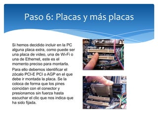 Paso 6: Placas y más placas
Si hemos decidido incluir en la PC
alguna placa extra, como puede ser
una placa de video, una de Wi-Fi o
una de Ethernet, este es el
momento preciso para montarla.
Para ello debemos identificar el
zócalo PCI-E PCI o AGP en el que
debe ir montada la placa. Se la
coloca de forma que los pines
coincidan con el conector y
presionamos sin fuerza hasta
escuchar el clic que nos indica que
ha sido fijada.
 