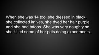 When she was 14 too, she dressed in black,
she collected knives, she dyed her hair purple
and she had tatoos. She was very naughty so
she killed some of her pets doing experiments.