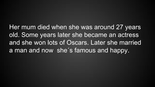 Her mum died when she was around 27 years
old. Some years later she became an actress
and she won lots of Oscars. Later she married
a man and now she´s famous and happy.