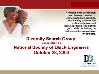 Introduction Diversity Search Group  Presentation To: National Society of Black Engineers October 28, 2006 A national executive search and training consultancy delivering talent acquisition and training solutions that assist clients across all industries, realize their staffing goals, while capitalizing on their current human resource investments. 