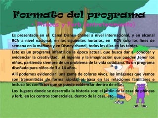 Formato del programa Phineas y Ferb (entretenimiento)      Es presentado en el  Canal Disney chanel a nivel internacional, y en elcanalRCN a nivel nacional; en los siguientes horarios, en  RCN solo los fines de semana en la mañana y en Disney chanel, todos los días en las tardes.       Este es un programa infantil de la época actual, que busca dar a  conocer y evidenciar la creatividad,  el ingenio y la imaginación que pueden tener los niños, partiendo siempre de un problema de la vida cotidiana. Es un programa diseñado para niños de 3 a 14 años.     Allí podemos evidenciar  una gama de colores vivos, las imágenes que vemos  son transmitidas de forma rápida, se basa en las relaciones familiares e incluso los conflictos que se puede evidenciar dentro de ellas.     Los  lugares donde se desarrolla la historia son: el jardín de la casa de phineas y ferb, en los centros comerciales, dentro de la casa, etc. 