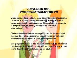 ANALISIS DEL FORMATO TELEVISIVOLa publicidad depende del canal donde se emita el programa . Pues en  RCN, esta se basa en novelas  y productos para el consumo nacional; mientras que en Disney chanel se presenta la programación del canal y productos de consumo internacional.