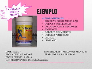 EJEMPLO
ALI
ALIVIO INMEDIATO:
• RIGIDEZ Y DOLOR MUSCULAR
• GOLPES Y TORCEDURAS
• INFLAMACION DE TENDONES
• ESGUINCES
• DOLORES REUMATICOS
• DOLORES ARTRITICOS
• CIATICA
• LUMBAGO
LOTE. 1003133 REGISTRO SANITARIO. 04021-MAN-12-05
FECHA DE ELAB. 05/2015 ELAB. POR. LAB. ABRAHAM
FECHA DE EXP. 05/2016
Q. F. RESPONSABLE: Dr. Emilio Sarmiento
 