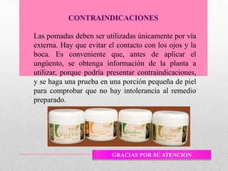 Las pomadas deben ser utilizadas únicamente por vía
externa. Hay que evitar el contacto con los ojos y la
boca. Es conveniente que, antes de aplicar el
ungüento, se obtenga información de la planta a
utilizar, porque podría presentar contraindicaciones,
y se haga una prueba en una porción pequeña de piel
para comprobar que no hay intolerancia al remedio
preparado.
CONTRAINDICACIONES
GRACIAS POR SU ATENCION
 