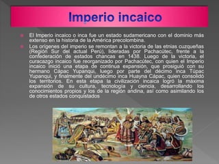  El Imperio incaico o inca fue un estado sudamericano con el dominio más
extenso en la historia de la América precolombin...