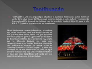  Teotihuacán es una zona arqueológica situada en la cuenca de Teotihuacán, a unos 45 km del
centro de la actual ciudad de México, cuyo contenido supuso el centro cultural y religioso más
importante del Eje Neovolcánico, habitado más de un milenio, desde el 500 a. C. hasta el año
650 d. C. (cuando el lugar empezó a ser abandonado).
El arte teotihuacano representa la cultura y el modo de
vida de sus pobladores. Es un arte austero, hierático, un
arte que demuestra en sus formas una gran sobriedad,
todo muy apropiado para el lugar santo que lo recibía.
Es de carácter simbólico, de un simbolismo muy amplio,
que se diferencia bastante con otras artes
mesoamericanas cuyos pueblos llegaron a representar
muy gráficamente escenas de guerra (como en
Cacaxtla) o retratos (como los mayas). Un tema muy
recurrente en el arte teotihuacano es culto al agua,
elemento indispensable para una sociedad asentada en
un lugar con poca disponibilidad del líquido pero que
dependía completamente de la agricultura.
 