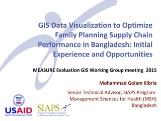 GIS Data Visualization to Optimize
Family Planning Supply Chain
Performance in Bangladesh: Initial
Experience and Opportunities
MEASURE Evaluation GIS Working Group meeting, 2015
Mohammad Golam Kibria
Senior Technical Advisor, SIAPS Program
Management Sciences for Health (MSH)
Bangladesh
 
