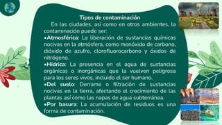 Next
Tipos de contaminación
En las ciudades, así como en otros ambientes, la
contaminación puede ser:
•Atmosférica: La liberación de sustancias químicas
nocivas en la atmósfera, como monóxido de carbono,
dióxido de azufre, clorofluorocarbono y óxidos de
nitrógeno.
•Hídrica: La presencia en el agua de sustancias
orgánicas o inorgánicas que la vuelven peligrosa
para los seres vivos, incluido el ser humano.
•Del suelo: Derrame o filtración de sustancias
nocivas en la tierra, afectando el crecimiento de las
plantas así como las napas de agua subterránea.
•Por basura: La acumulación de residuos es una
forma de contaminación.
 