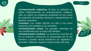 Next
•Contaminación radiactiva: Si bien la radiación se
utiliza habitualmente en procedimientos médicos,
sólo se vuelve un problema ambiental en los casos
de explosión de bombas atómicas o desperfectos en
plantas nucleares.
•Acústica: Los ruidos afectan no sólo a los seres
humanos sino también a los animales.
•Contaminación visual: Los paisajes naturales se
ven modificados por la mano del hombre.
•Contaminación lumínica: La presencia anormal de
luz en horarios nocturnos es provocada por el ser
humano y puede causar trastornos en vegetales y
animales. Además, impide la observación del cielo.
 