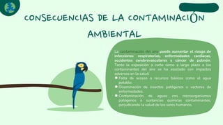 CONSECUENCIAS DE LA CONTAMINACIÓN
AMBIENTAL
La contaminación del aire puede aumentar el riesgo de
infecciones respiratorias, enfermedades cardíacas,
accidentes cerebrovasculares y cáncer de pulmón.
Tanto la exposición a corto como a largo plazo a los
contaminantes del aire se ha asociado con impactos
adversos en la salud.
●Falta de acceso a recursos básicos como el agua
potable.
●Diseminación de insectos patógenos o vectores de
enfermedades.
●Contaminación de aguas con microorganismos
patógenos o sustancias químicas contaminantes,
perjudicando la salud de los seres humanos.
 