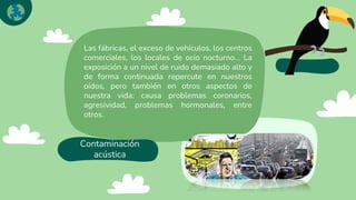 Contaminación
acústica
Las fábricas, el exceso de vehículos, los centros
comerciales, los locales de ocio nocturno… La
exposición a un nivel de ruido demasiado alto y
de forma continuada repercute en nuestros
oídos, pero también en otros aspectos de
nuestra vida: causa problemas coronarios,
agresividad, problemas hormonales, entre
otros.
 