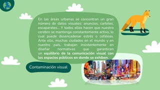 Contaminación visual
En las áreas urbanas se concentran un gran
número de datos visuales: anuncios, carteles,
escaparates… Y todos ellos hacen que nuestro
cerebro se mantenga constantemente activo, lo
cual puede desencadenar estrés o cefaleas.
Ante ello, muchas ciudades en el mundo y en
nuestro país, trabajan insistentemente en
diseñar normativas que garanticen
un equilibrio de la comunicación visual con
los espacios públicos en donde se exhiben.
 