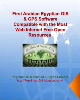 First Arabian Egyptian GIS
& GPS Software
Compatible with the Most
Web Internet Free Open
Resources
Programmer: Mohamed ElSayed ElShayal
http://FreeSmartGIS.blogspot.com/
1
 