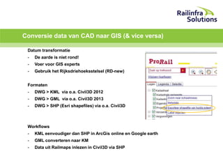 Conversie data van CAD naar GIS (& vice versa)
Datum transformatie
-

De aarde is niet rond!

-

Voer voor GIS experts

-

Gebruik het Rijksdriehoeksstelsel (RD-new)

Formaten
-

DWG > KML via o.a. Civil3D 2012

-

DWG > GML via o.a. Civil3D 2013

-

DWG > SHP (Esri shapefiles) via o.a. Civil3D

Workflows
-

KML eenvoudiger dan SHP in ArcGis online en Google earth

-

GML converteren naar KM

-

Data uit Railmaps inlezen in Civil3D via SHP

 