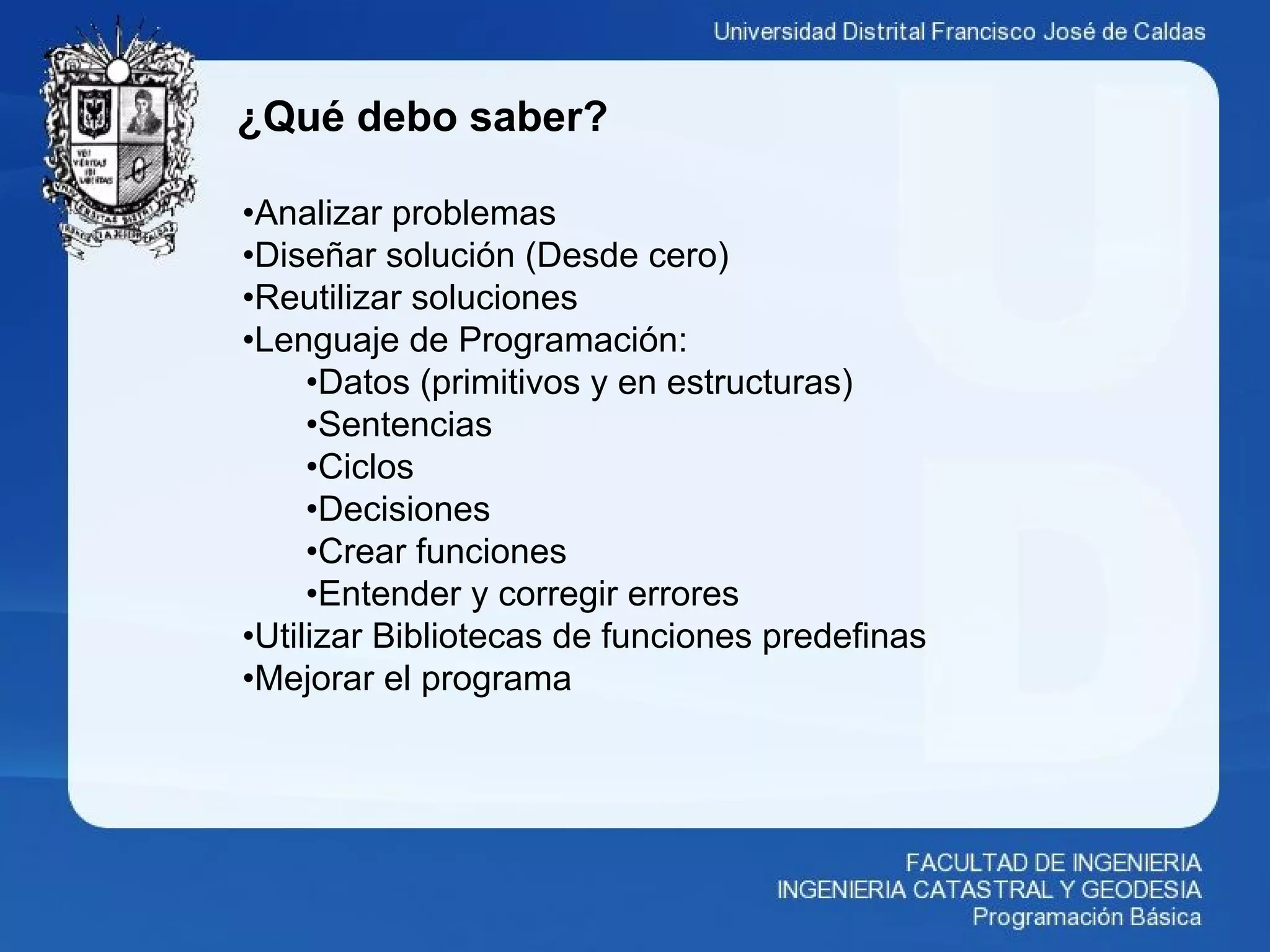 ¿Qué debo saber?
•Analizar problemas
•Diseñar solución (Desde cero)
•Reutilizar soluciones
•Lenguaje de Programación:
•Datos (primitivos y en estructuras)
•Sentencias
•Ciclos
•Decisiones
•Crear funciones
•Entender y corregir errores
•Utilizar Bibliotecas de funciones predefinas
•Mejorar el programa
 