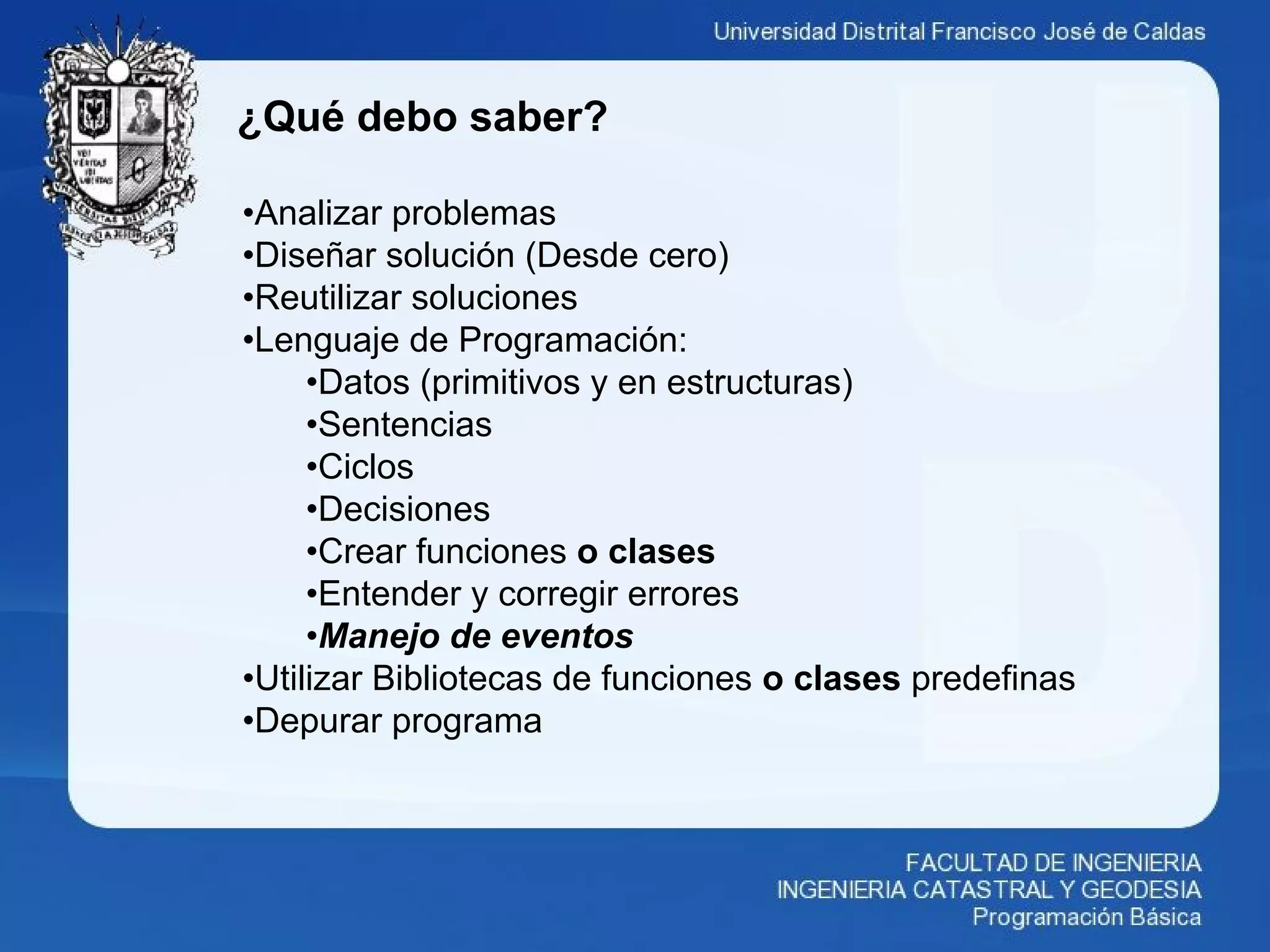 ¿Qué debo saber?
•Analizar problemas
•Diseñar solución (Desde cero)
•Reutilizar soluciones
•Lenguaje de Programación:
•Datos (primitivos y en estructuras)
•Sentencias
•Ciclos
•Decisiones
•Crear funciones o clases
•Entender y corregir errores
•Manejo de eventos
•Utilizar Bibliotecas de funciones o clases predefinas
•Depurar programa
 