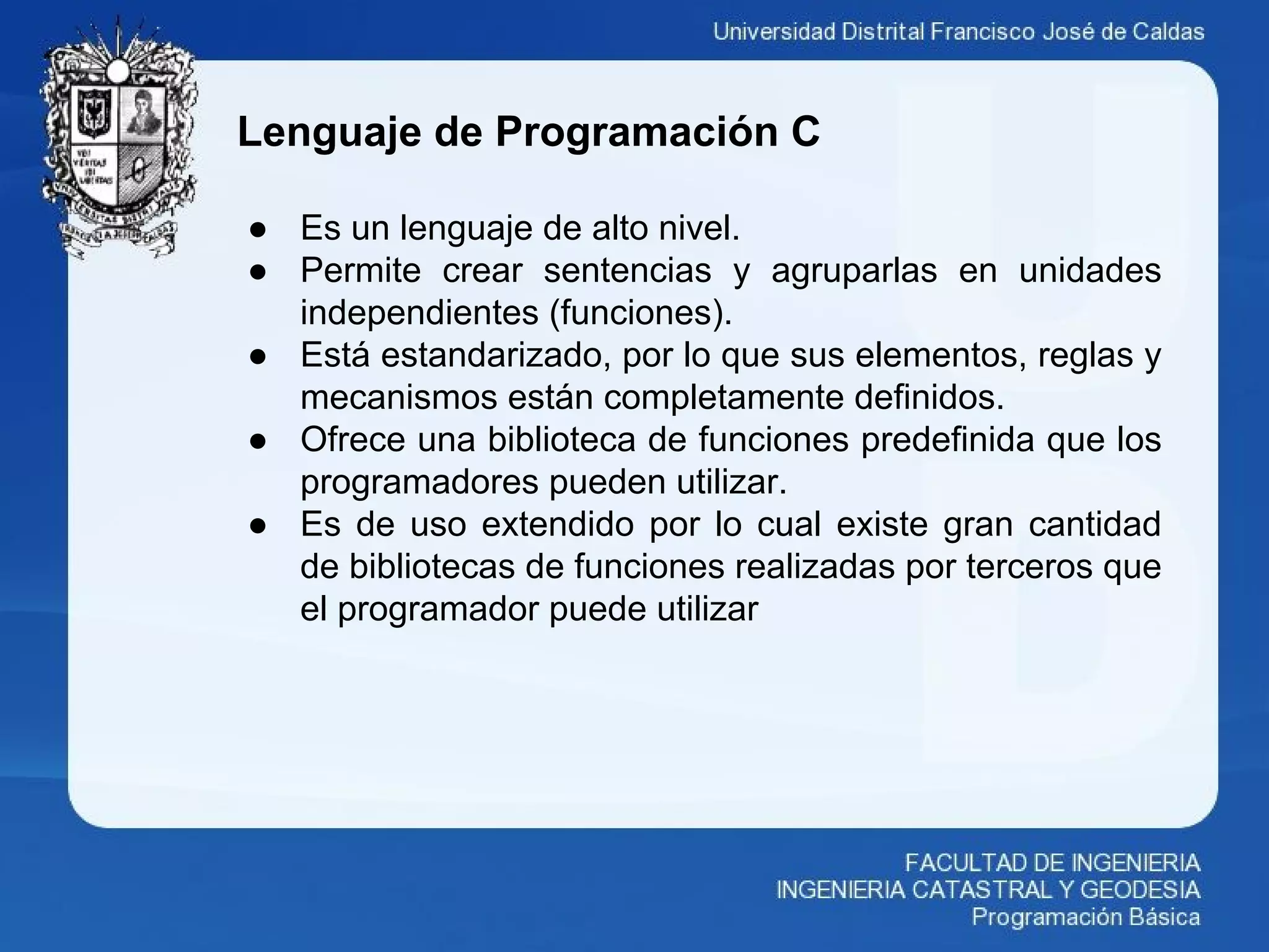 Lenguaje de Programación C
● Es un lenguaje de alto nivel.
● Permite crear sentencias y agruparlas en unidades
independientes (funciones).
● Está estandarizado, por lo que sus elementos, reglas y
mecanismos están completamente definidos.
● Ofrece una biblioteca de funciones predefinida que los
programadores pueden utilizar.
● Es de uso extendido por lo cual existe gran cantidad
de bibliotecas de funciones realizadas por terceros que
el programador puede utilizar
 
