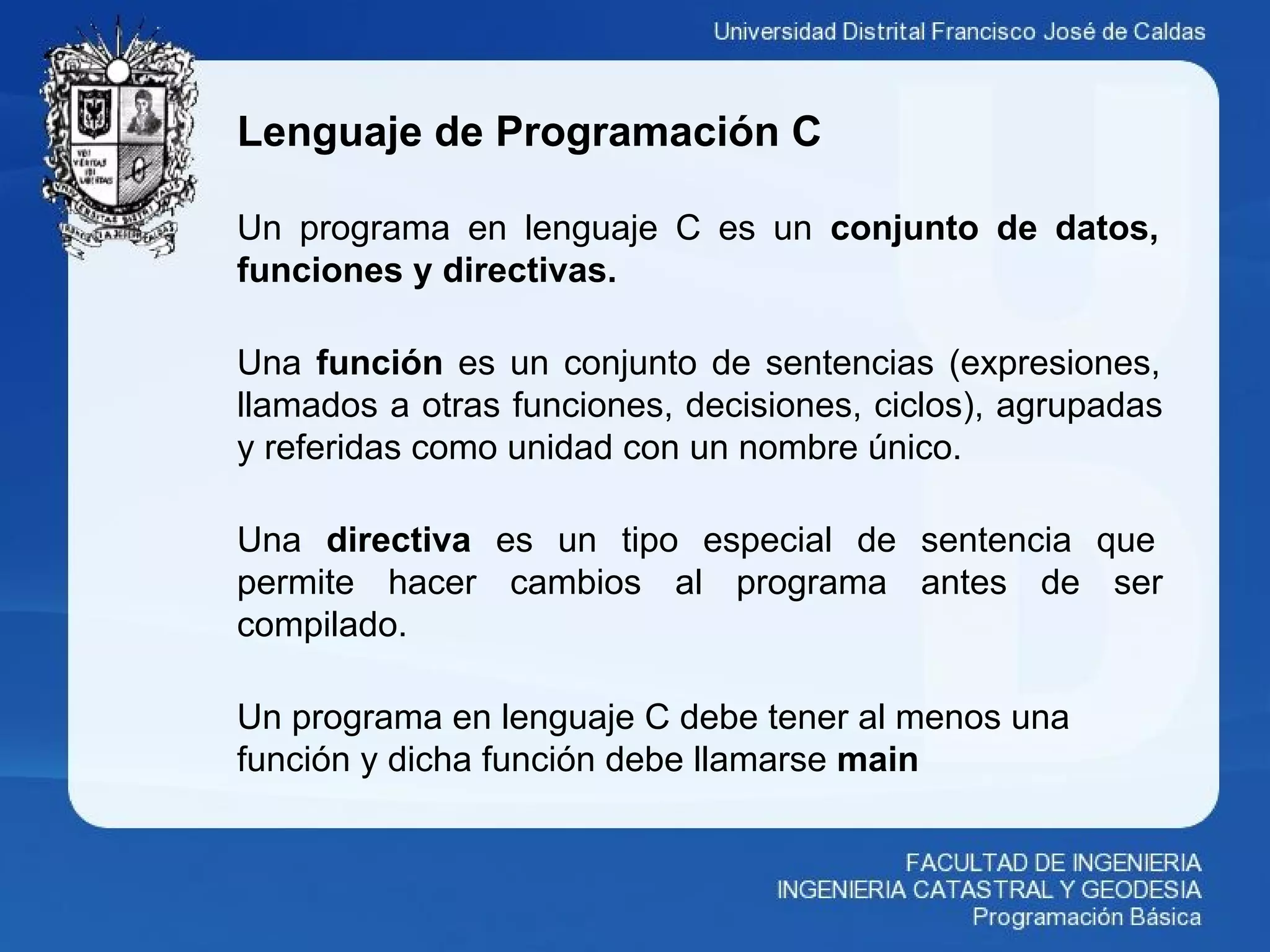 Lenguaje de Programación C
Un programa en lenguaje C es un conjunto de datos,
funciones y directivas.
Una función es un conjunto de sentencias (expresiones,
llamados a otras funciones, decisiones, ciclos), agrupadas
y referidas como unidad con un nombre único.
Una directiva es un tipo especial de sentencia que
permite hacer cambios al programa antes de ser
compilado.
Un programa en lenguaje C debe tener al menos una
función y dicha función debe llamarse main
 