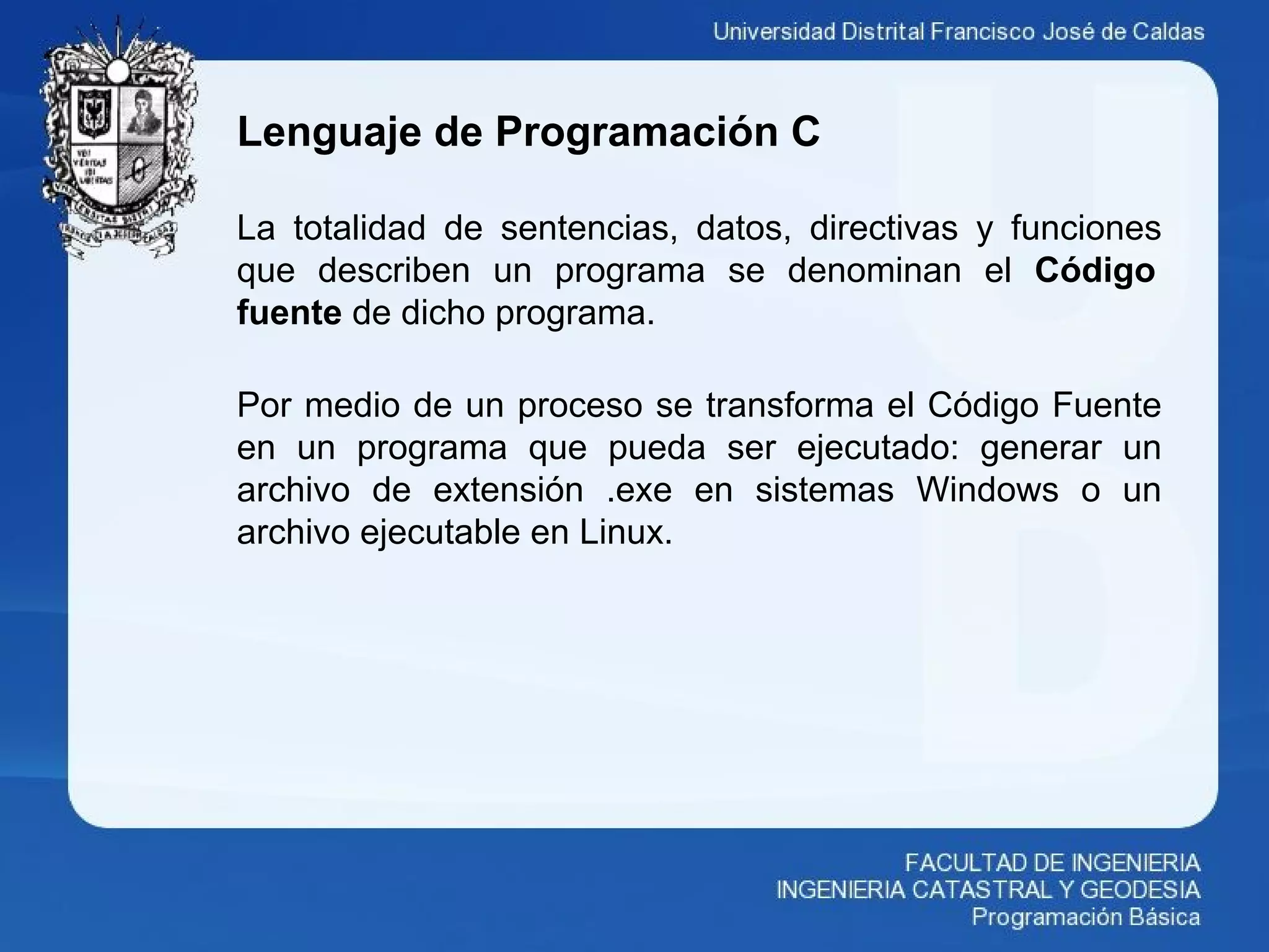 Lenguaje de Programación C
La totalidad de sentencias, datos, directivas y funciones
que describen un programa se denominan el Código
fuente de dicho programa.
Por medio de un proceso se transforma el Código Fuente
en un programa que pueda ser ejecutado: generar un
archivo de extensión .exe en sistemas Windows o un
archivo ejecutable en Linux.
 