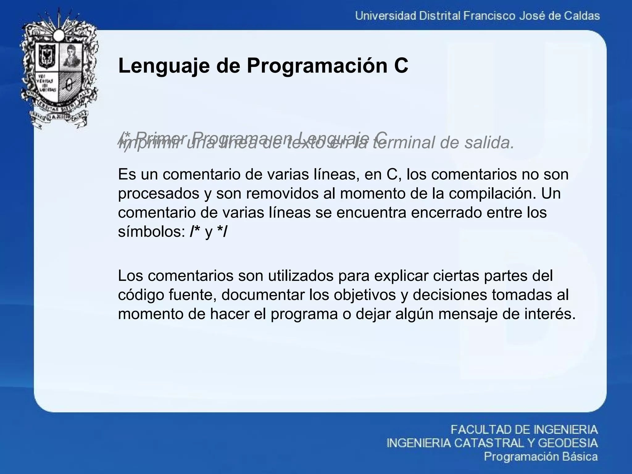 Lenguaje de Programación C
/* Primer Programa en Lenguaje CImprimir una linea de texto en la terminal de salida.*/
Es un comentario de varias líneas, en C, los comentarios no son
procesados y son removidos al momento de la compilación. Un
comentario de varias líneas se encuentra encerrado entre los
símbolos: /* y */
Los comentarios son utilizados para explicar ciertas partes del
código fuente, documentar los objetivos y decisiones tomadas al
momento de hacer el programa o dejar algún mensaje de interés.
 