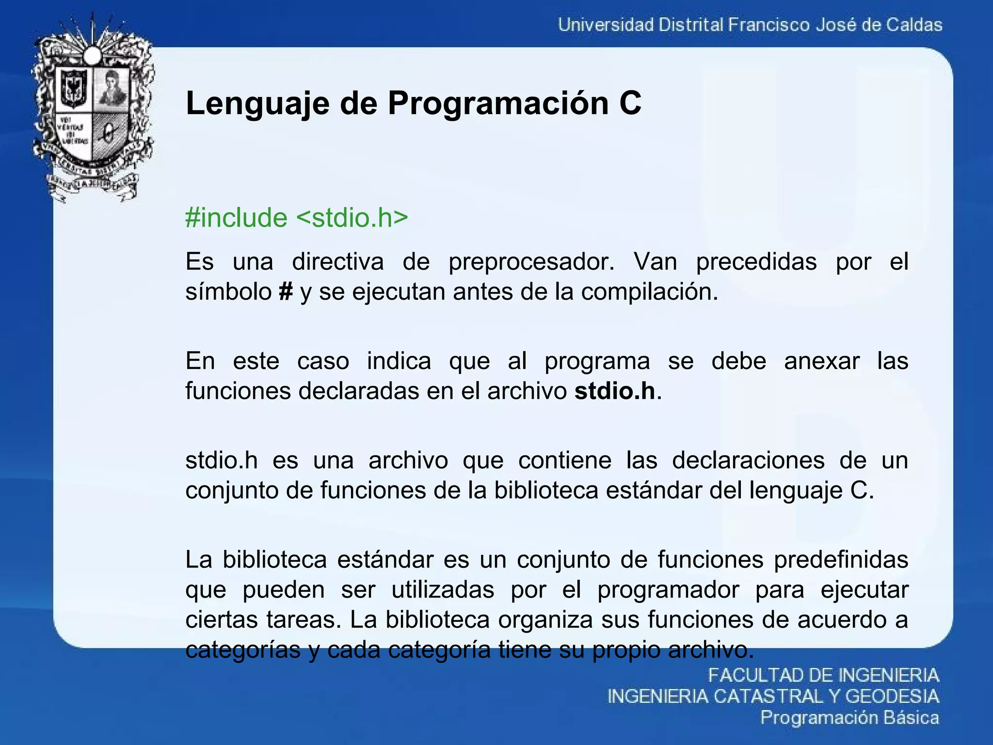 Lenguaje de Programación C
#include <stdio.h>
Es una directiva de preprocesador. Van precedidas por el
símbolo # y se ejecutan antes de la compilación.
En este caso indica que al programa se debe anexar las
funciones declaradas en el archivo stdio.h.
stdio.h es una archivo que contiene las declaraciones de un
conjunto de funciones de la biblioteca estándar del lenguaje C.
La biblioteca estándar es un conjunto de funciones predefinidas
que pueden ser utilizadas por el programador para ejecutar
ciertas tareas. La biblioteca organiza sus funciones de acuerdo a
categorías y cada categoría tiene su propio archivo.
 