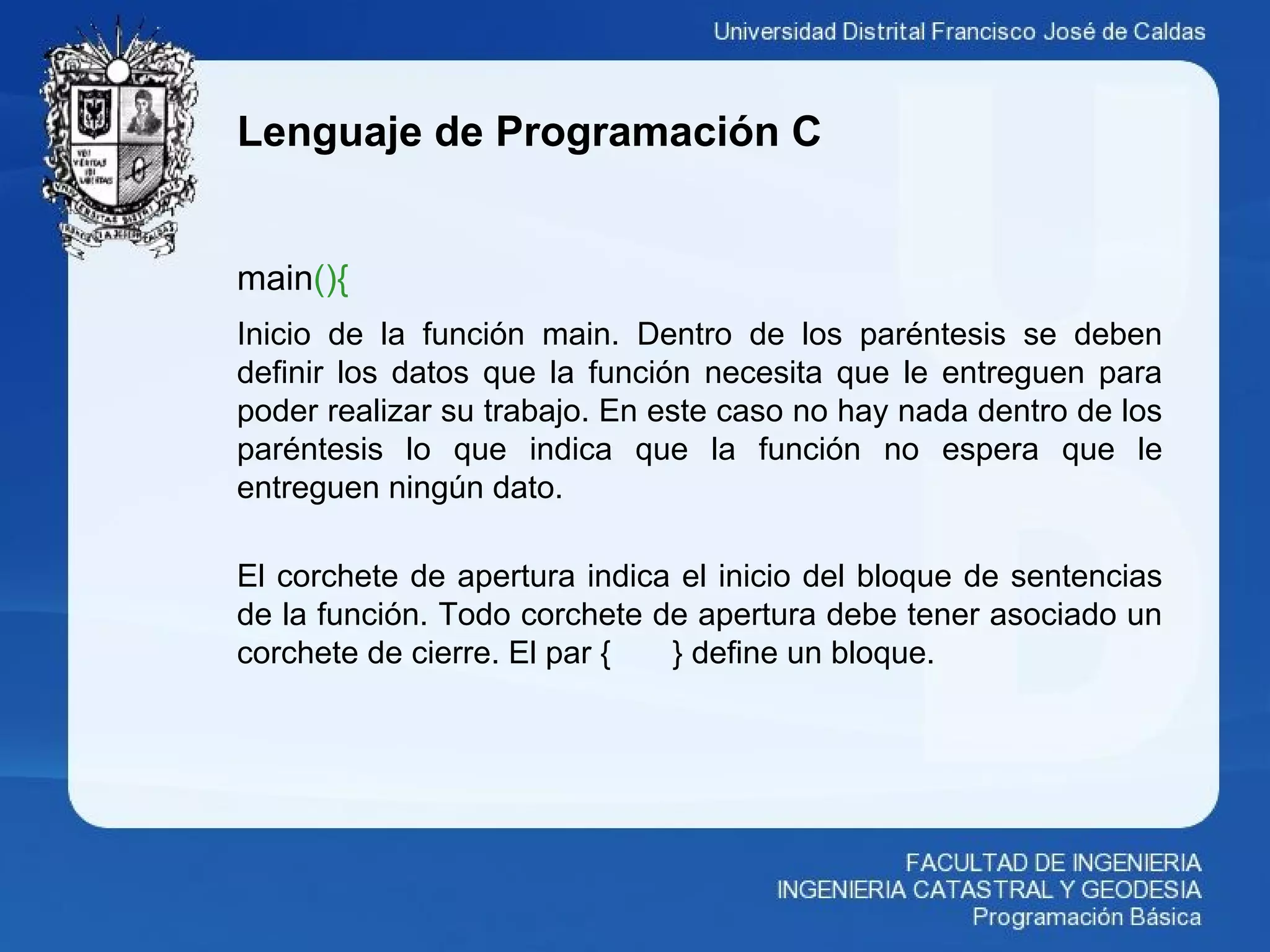 Lenguaje de Programación C
main(){
Inicio de la función main. Dentro de los paréntesis se deben
definir los datos que la función necesita que le entreguen para
poder realizar su trabajo. En este caso no hay nada dentro de los
paréntesis lo que indica que la función no espera que le
entreguen ningún dato.
El corchete de apertura indica el inicio del bloque de sentencias
de la función. Todo corchete de apertura debe tener asociado un
corchete de cierre. El par { } define un bloque.
 