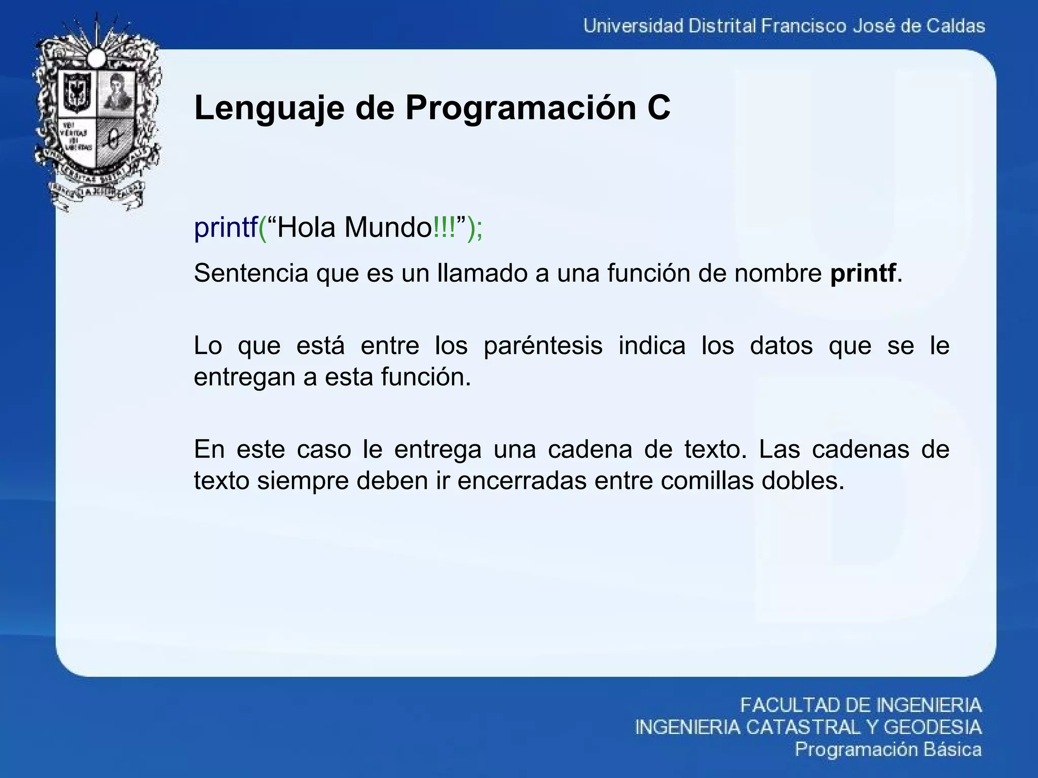 Lenguaje de Programación C
printf(“Hola Mundo!!!”);
Sentencia que es un llamado a una función de nombre printf.
Lo que está entre los paréntesis indica los datos que se le
entregan a esta función.
En este caso le entrega una cadena de texto. Las cadenas de
texto siempre deben ir encerradas entre comillas dobles.
 