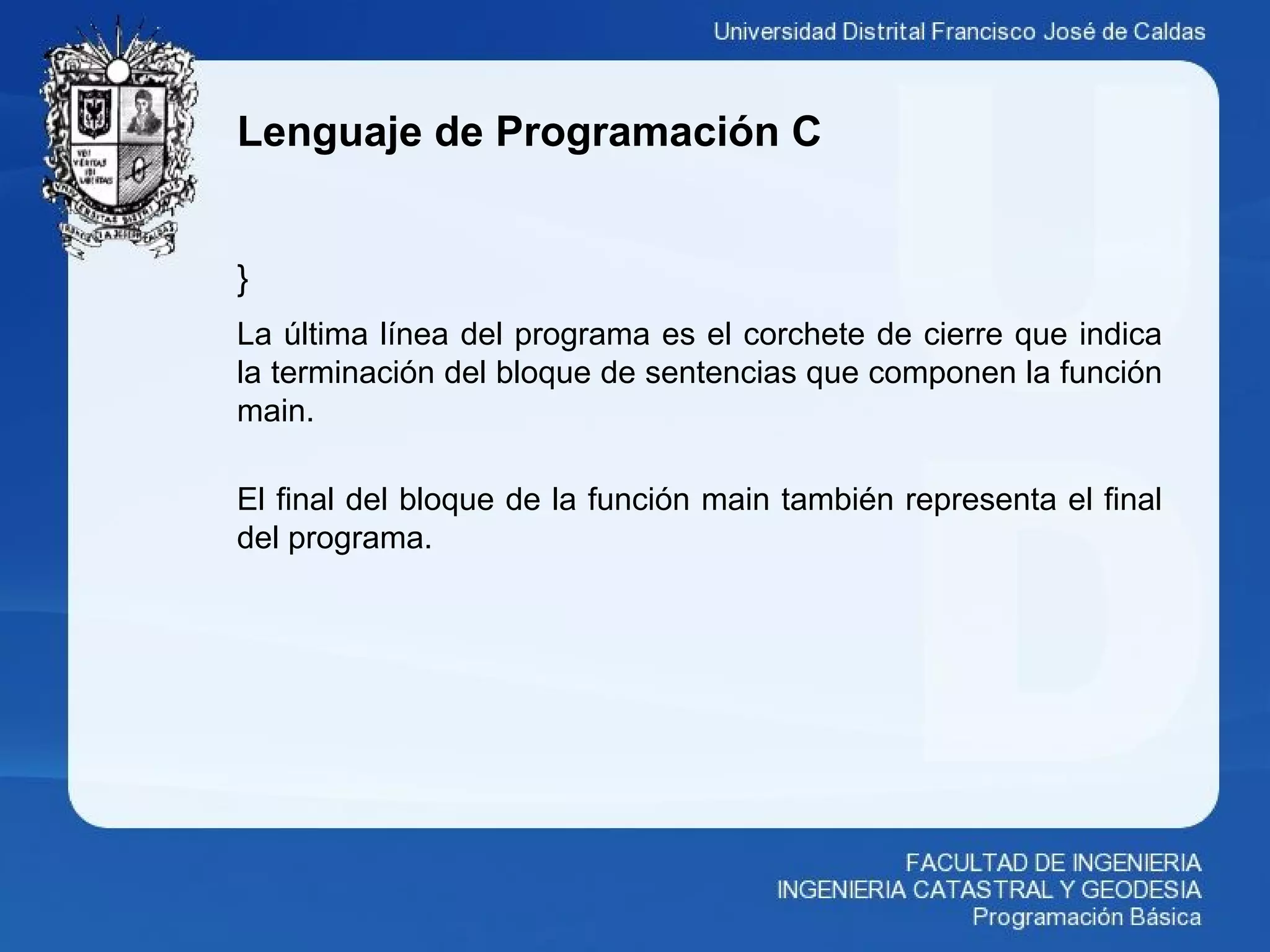 Lenguaje de Programación C
}
La última línea del programa es el corchete de cierre que indica
la terminación del bloque de sentencias que componen la función
main.
El final del bloque de la función main también representa el final
del programa.
 