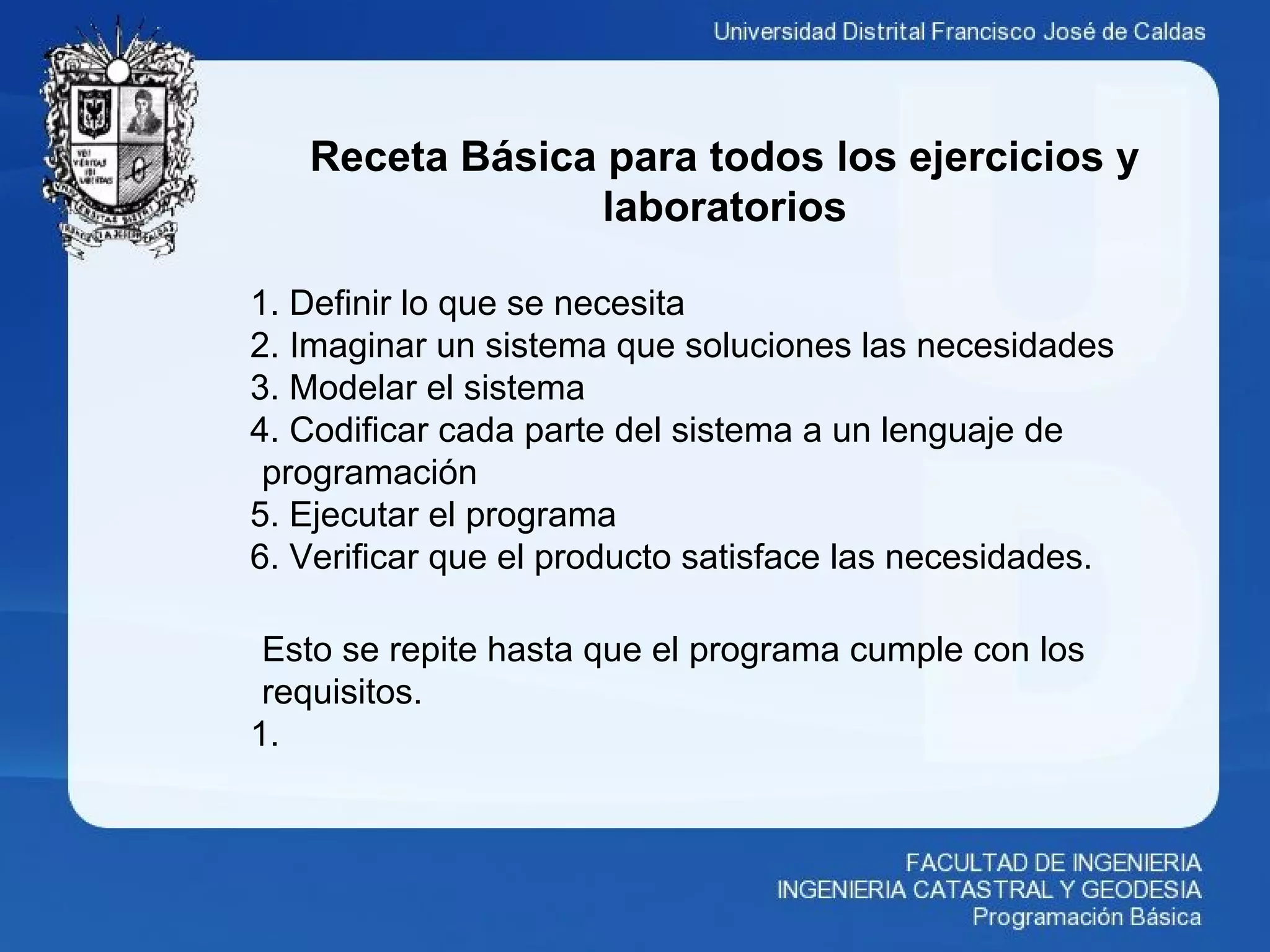 Receta Básica para todos los ejercicios y
laboratorios
1. Definir lo que se necesita
2. Imaginar un sistema que soluciones las necesidades
3. Modelar el sistema
4. Codificar cada parte del sistema a un lenguaje de
programación
5. Ejecutar el programa
6. Verificar que el producto satisface las necesidades.
Esto se repite hasta que el programa cumple con los
requisitos.
1.
 