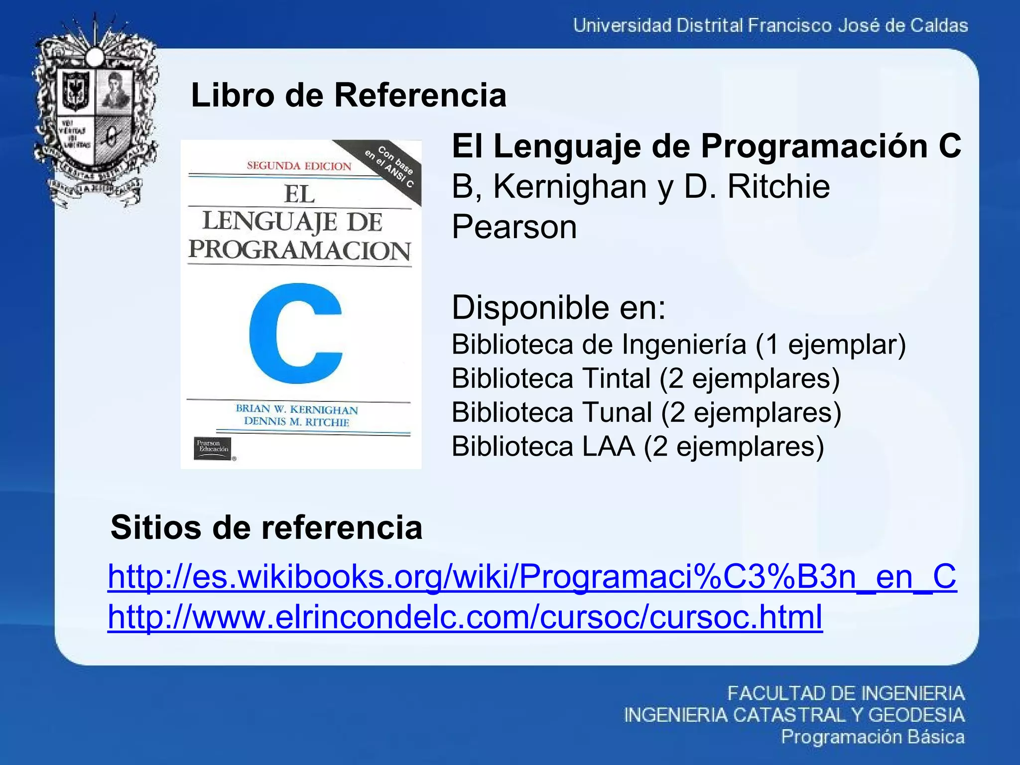 Libro de Referencia
http://es.wikibooks.org/wiki/Programaci%C3%B3n_en_C
http://www.elrincondelc.com/cursoc/cursoc.html
El Lenguaje de Programación C
B, Kernighan y D. Ritchie
Pearson
Disponible en:
Biblioteca de Ingeniería (1 ejemplar)
Biblioteca Tintal (2 ejemplares)
Biblioteca Tunal (2 ejemplares)
Biblioteca LAA (2 ejemplares)
Sitios de referencia
 