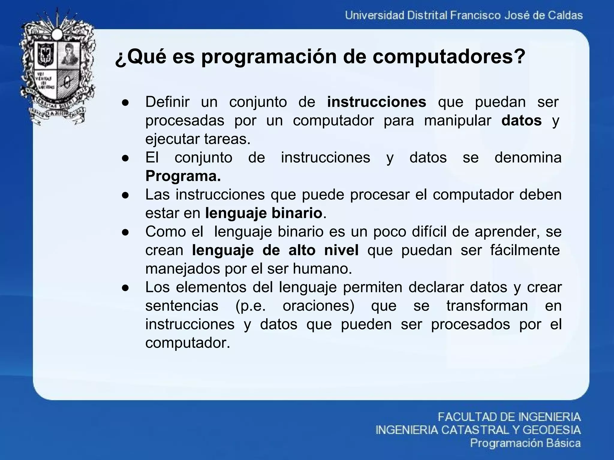 ¿Qué es programación de computadores?
● Definir un conjunto de instrucciones que puedan ser
procesadas por un computador para manipular datos y
ejecutar tareas.
● El conjunto de instrucciones y datos se denomina
Programa.
● Las instrucciones que puede procesar el computador deben
estar en lenguaje binario.
● Como el lenguaje binario es un poco difícil de aprender, se
crean lenguaje de alto nivel que puedan ser fácilmente
manejados por el ser humano.
● Los elementos del lenguaje permiten declarar datos y crear
sentencias (p.e. oraciones) que se transforman en
instrucciones y datos que pueden ser procesados por el
computador.
 