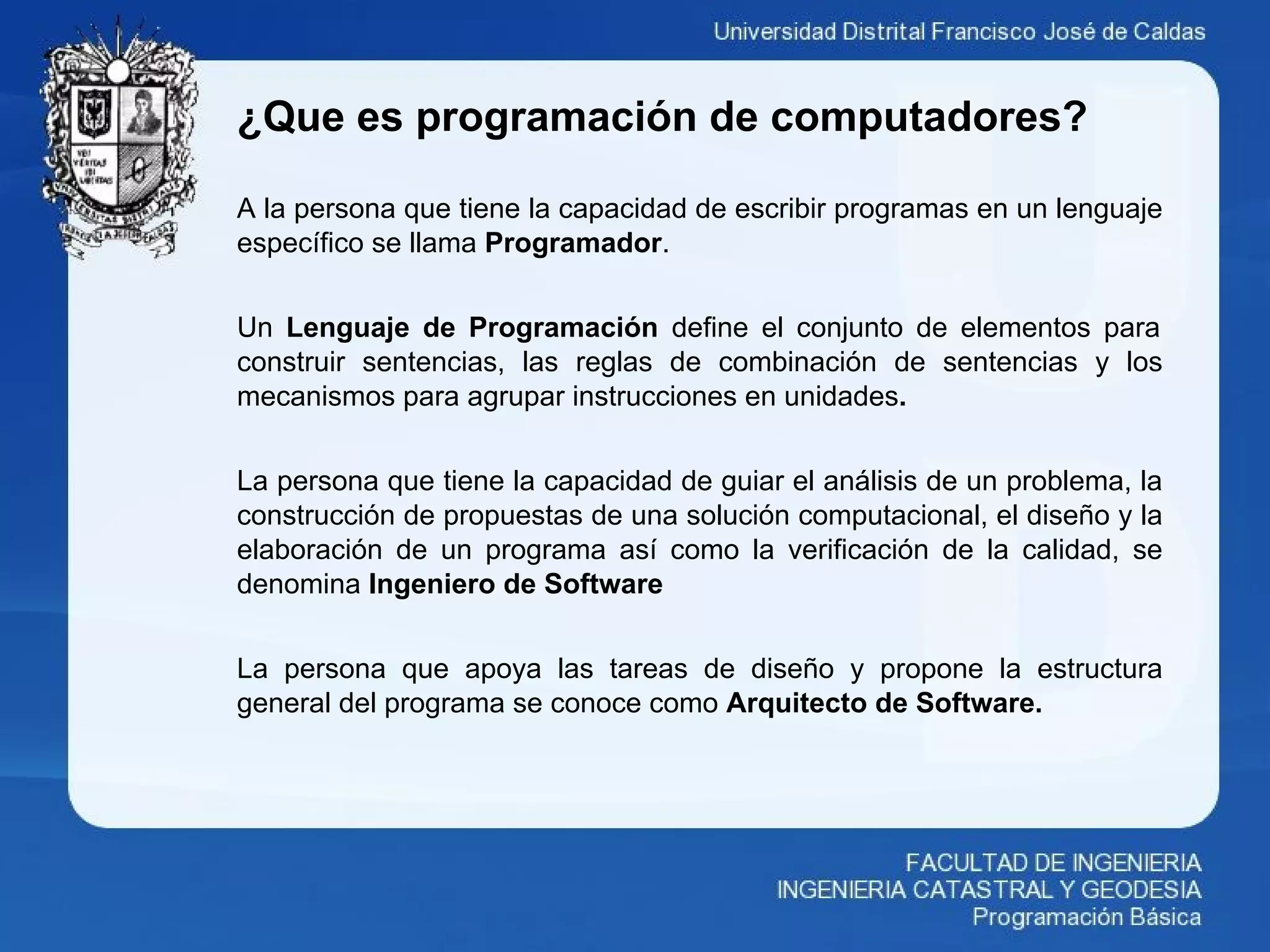 ¿Que es programación de computadores?
A la persona que tiene la capacidad de escribir programas en un lenguaje
específico se llama Programador.
Un Lenguaje de Programación define el conjunto de elementos para
construir sentencias, las reglas de combinación de sentencias y los
mecanismos para agrupar instrucciones en unidades.
La persona que tiene la capacidad de guiar el análisis de un problema, la
construcción de propuestas de una solución computacional, el diseño y la
elaboración de un programa así como la verificación de la calidad, se
denomina Ingeniero de Software
La persona que apoya las tareas de diseño y propone la estructura
general del programa se conoce como Arquitecto de Software.
 
