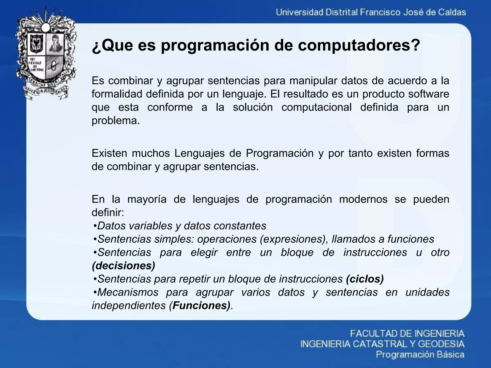 ¿Que es programación de computadores?
Es combinar y agrupar sentencias para manipular datos de acuerdo a la
formalidad definida por un lenguaje. El resultado es un producto software
que esta conforme a la solución computacional definida para un
problema.
Existen muchos Lenguajes de Programación y por tanto existen formas
de combinar y agrupar sentencias.
En la mayoría de lenguajes de programación modernos se pueden
definir:
•Datos variables y datos constantes
•Sentencias simples: operaciones (expresiones), llamados a funciones
•Sentencias para elegir entre un bloque de instrucciones u otro
(decisiones)
•Sentencias para repetir un bloque de instrucciones (ciclos)
•Mecanismos para agrupar varios datos y sentencias en unidades
independientes (Funciones).
 
