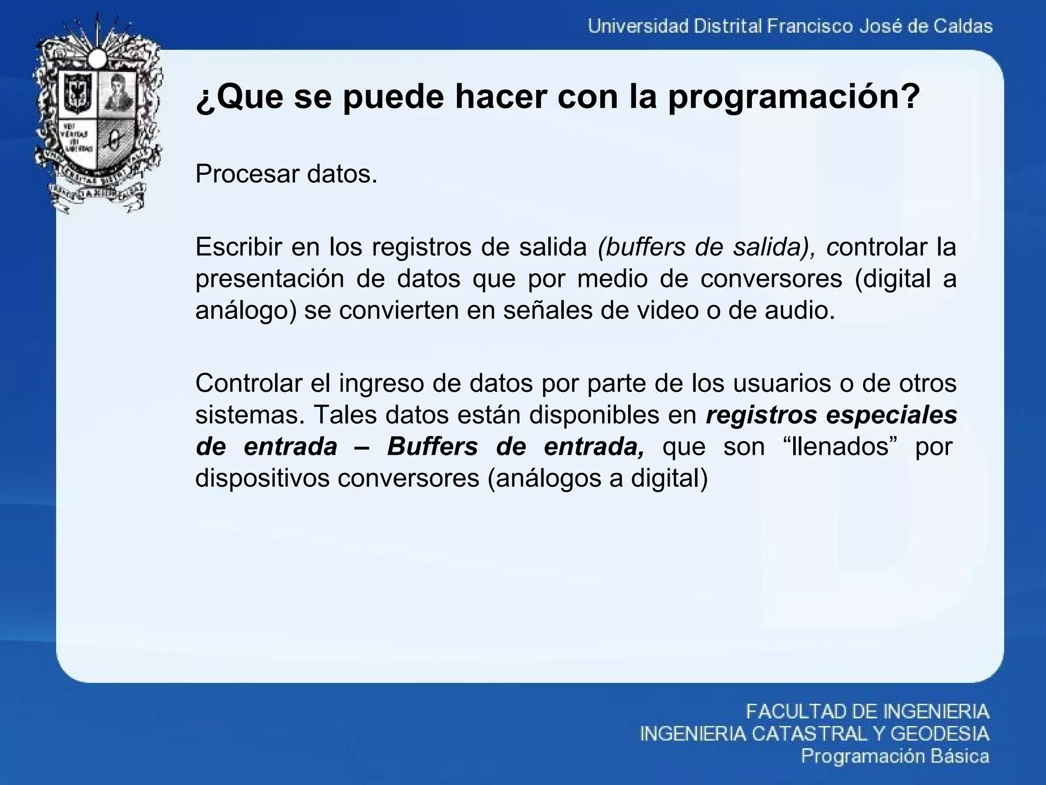 ¿Que se puede hacer con la programación?
Procesar datos.
Escribir en los registros de salida (buffers de salida), controlar la
presentación de datos que por medio de conversores (digital a
análogo) se convierten en señales de video o de audio.
Controlar el ingreso de datos por parte de los usuarios o de otros
sistemas. Tales datos están disponibles en registros especiales
de entrada – Buffers de entrada, que son “llenados” por
dispositivos conversores (análogos a digital)
 