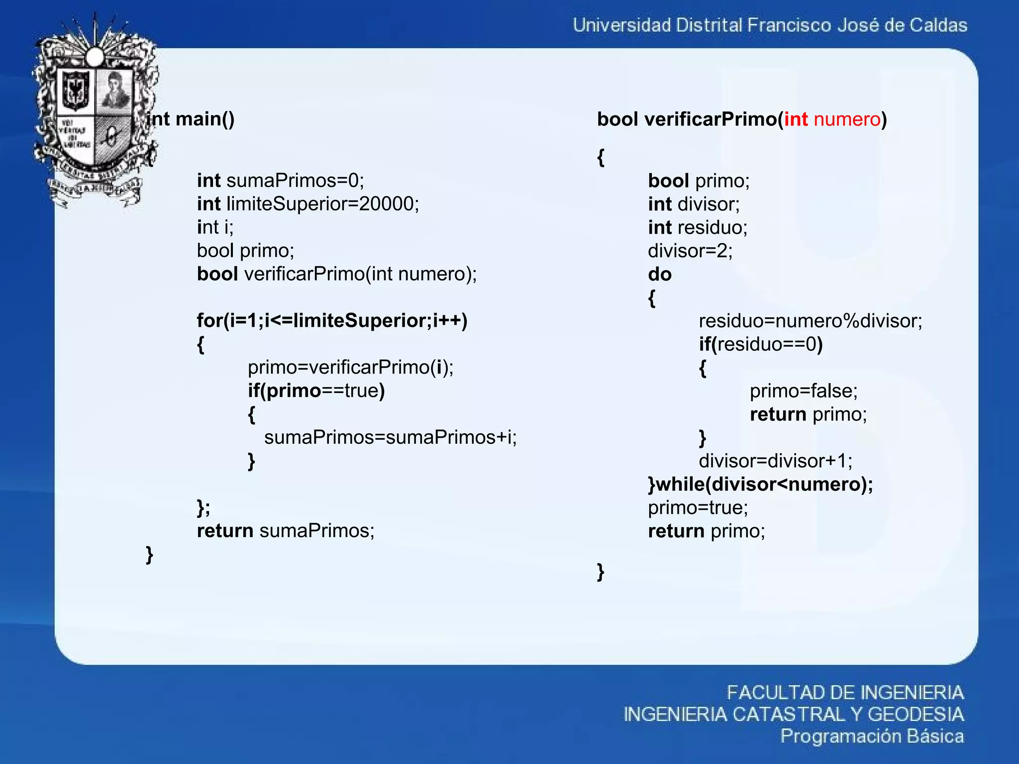 bool verificarPrimo(int numero)
{
bool primo;
int divisor;
int residuo;
divisor=2;
do
{
residuo=numero%divisor;
if(residuo==0)
{
primo=false;
return primo;
}
divisor=divisor+1;
}while(divisor<numero);
primo=true;
return primo;
}
int main()
{
int sumaPrimos=0;
int limiteSuperior=20000;
int i;
bool primo;
bool verificarPrimo(int numero);
for(i=1;i<=limiteSuperior;i++)
{
primo=verificarPrimo(i);
if(primo==true)
{
sumaPrimos=sumaPrimos+i;
}
};
return sumaPrimos;
}
 