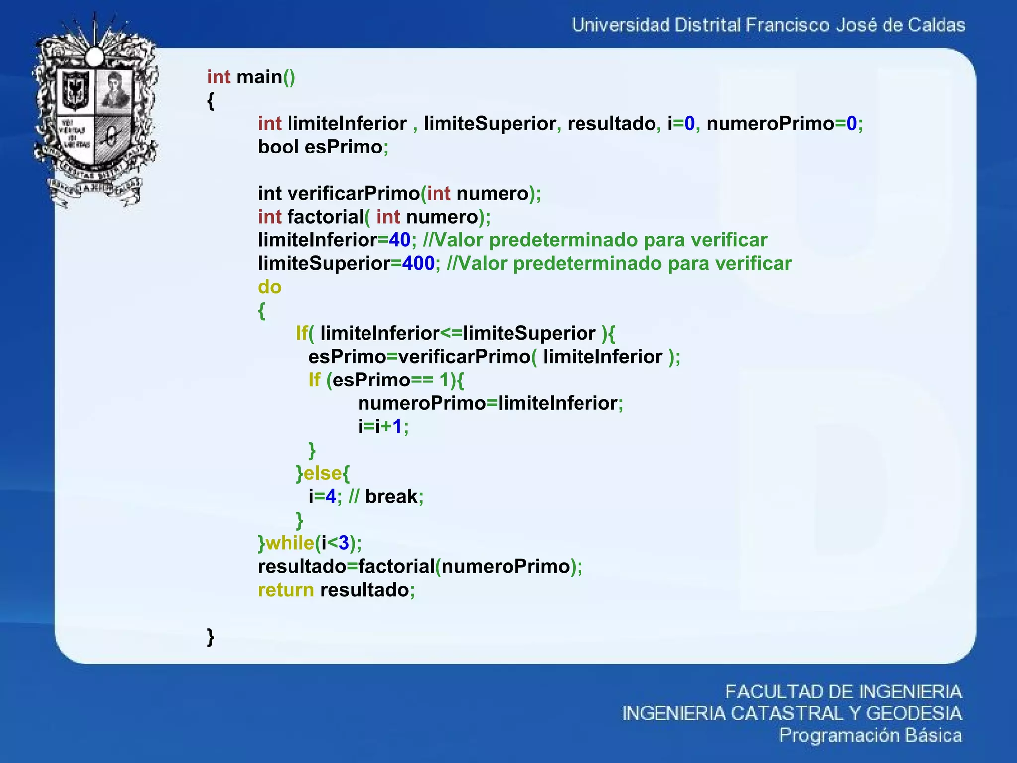 int main()
{
int limiteInferior , limiteSuperior, resultado, i=0, numeroPrimo=0;
bool esPrimo;
int verificarPrimo(int numero);
int factorial( int numero);
limiteInferior=40; //Valor predeterminado para verificar
limiteSuperior=400; //Valor predeterminado para verificar
do
{
If( limiteInferior<=limiteSuperior ){
esPrimo=verificarPrimo( limiteInferior );
If (esPrimo== 1){
numeroPrimo=limiteInferior;
i=i+1;
}
}else{
i=4; // break;
}
}while(i<3);
resultado=factorial(numeroPrimo);
return resultado;
}
 