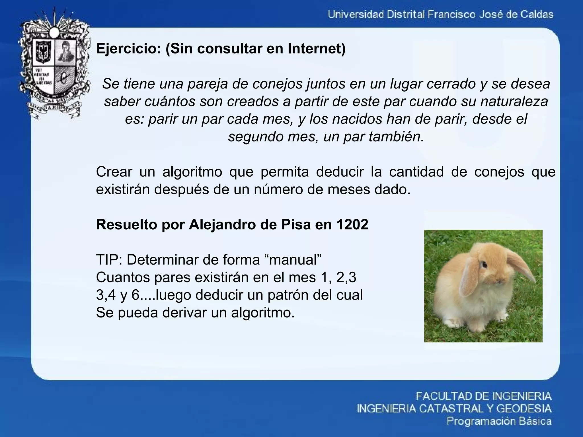 Ejercicio: (Sin consultar en Internet)
Se tiene una pareja de conejos juntos en un lugar cerrado y se desea
saber cuántos son creados a partir de este par cuando su naturaleza
es: parir un par cada mes, y los nacidos han de parir, desde el
segundo mes, un par también.
Crear un algoritmo que permita deducir la cantidad de conejos que
existirán después de un número de meses dado.
Resuelto por Alejandro de Pisa en 1202
TIP: Determinar de forma “manual”
Cuantos pares existirán en el mes 1, 2,3
3,4 y 6....luego deducir un patrón del cual
Se pueda derivar un algoritmo.
 