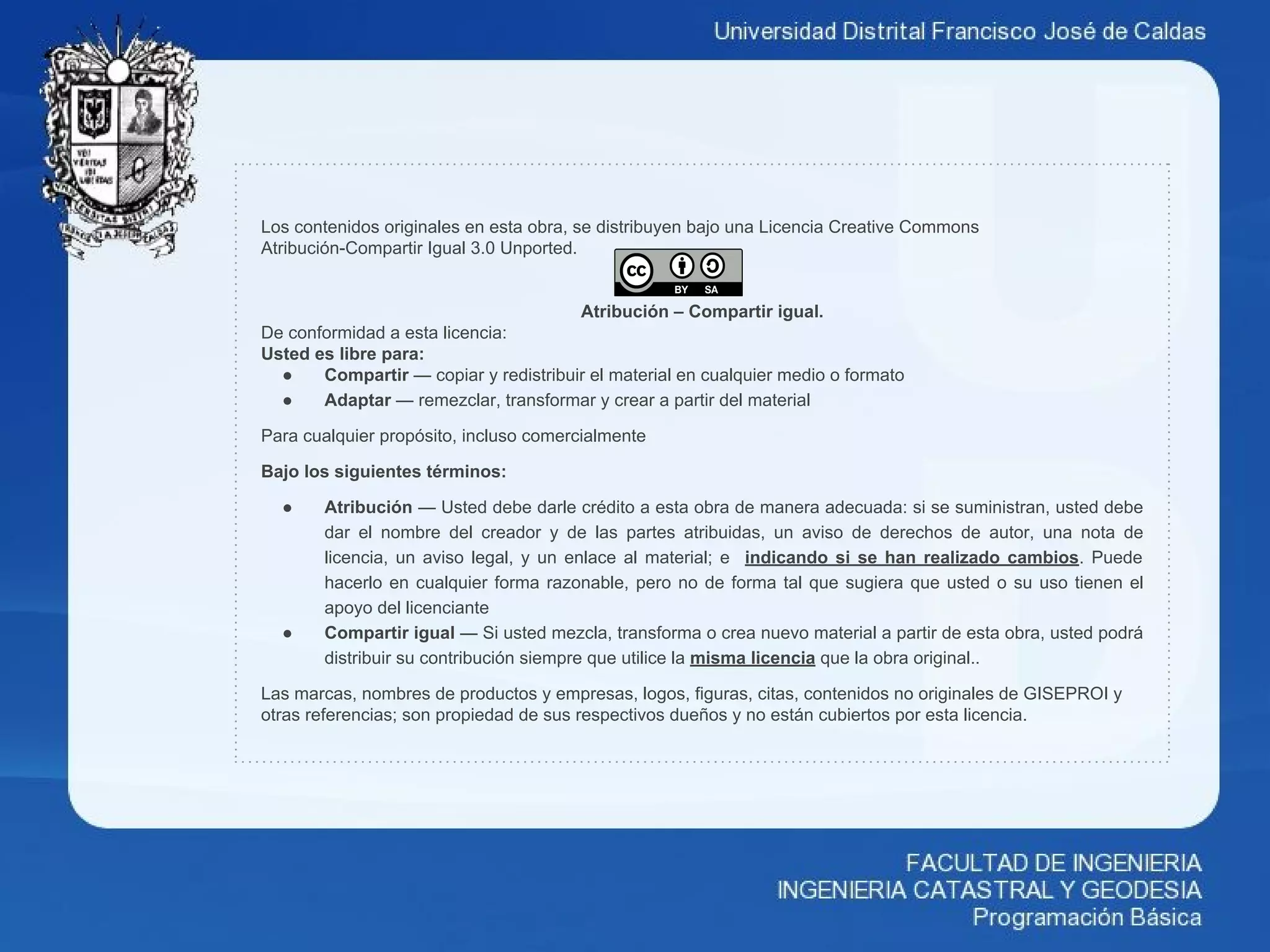 Los contenidos originales en esta obra, se distribuyen bajo una Licencia Creative Commons
Atribución-Compartir Igual 3.0 Unported.
Atribución – Compartir igual.
De conformidad a esta licencia:
Usted es libre para:
● Compartir — copiar y redistribuir el material en cualquier medio o formato
● Adaptar — remezclar, transformar y crear a partir del material
Para cualquier propósito, incluso comercialmente
Bajo los siguientes términos:
● Atribución — Usted debe darle crédito a esta obra de manera adecuada: si se suministran, usted debe
dar el nombre del creador y de las partes atribuidas, un aviso de derechos de autor, una nota de
licencia, un aviso legal, y un enlace al material; e indicando si se han realizado cambios. Puede
hacerlo en cualquier forma razonable, pero no de forma tal que sugiera que usted o su uso tienen el
apoyo del licenciante
● Compartir igual — Si usted mezcla, transforma o crea nuevo material a partir de esta obra, usted podrá
distribuir su contribución siempre que utilice la misma licencia que la obra original..
Las marcas, nombres de productos y empresas, logos, figuras, citas, contenidos no originales de GISEPROI y
otras referencias; son propiedad de sus respectivos dueños y no están cubiertos por esta licencia.
 