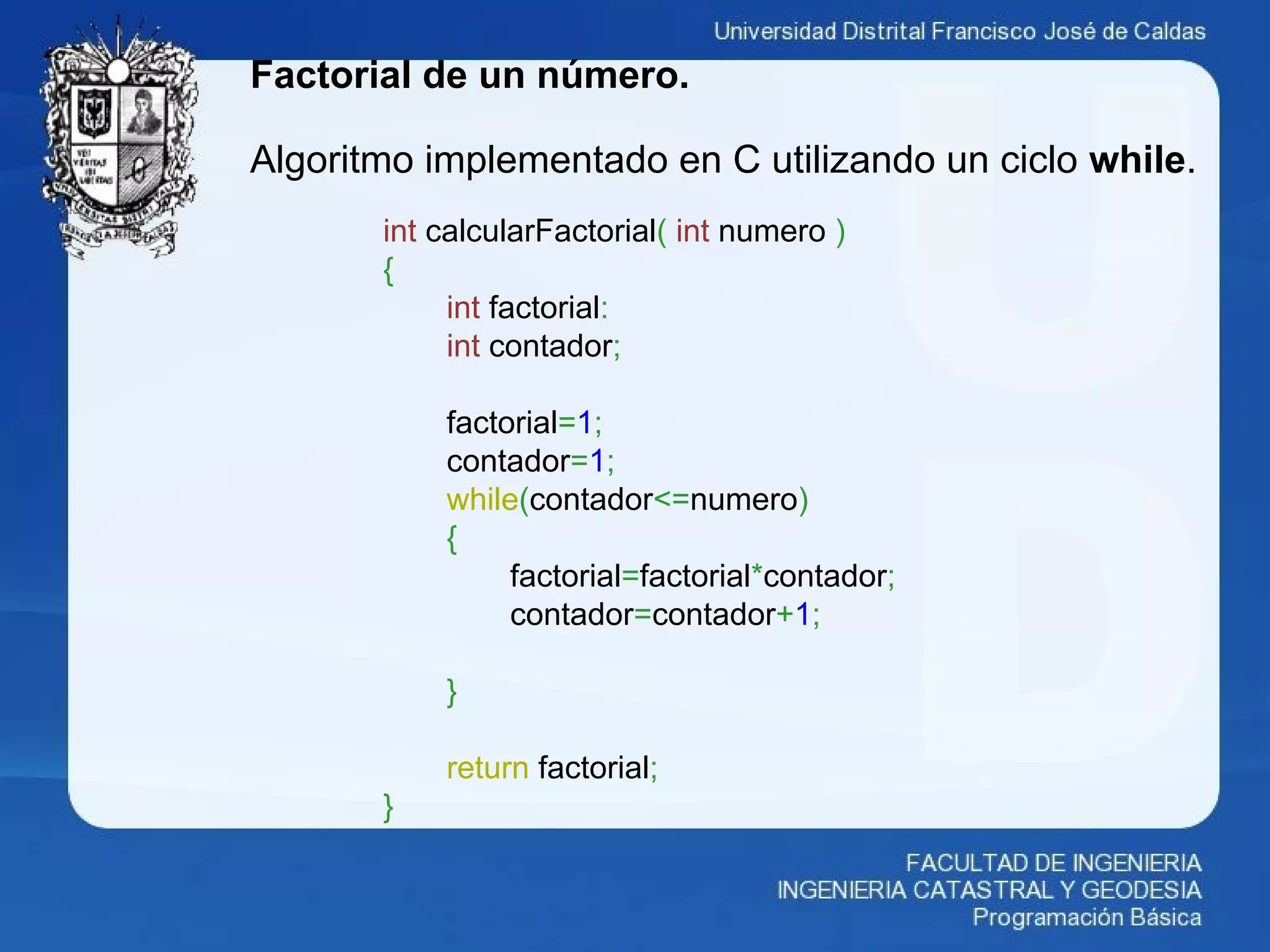 Factorial de un número.
Algoritmo implementado en C utilizando un ciclo while.
int calcularFactorial( int numero )
{
int factorial:
int contador;
factorial=1;
contador=1;
while(contador<=numero)
{
factorial=factorial*contador;
contador=contador+1;
}
return factorial;
}
 