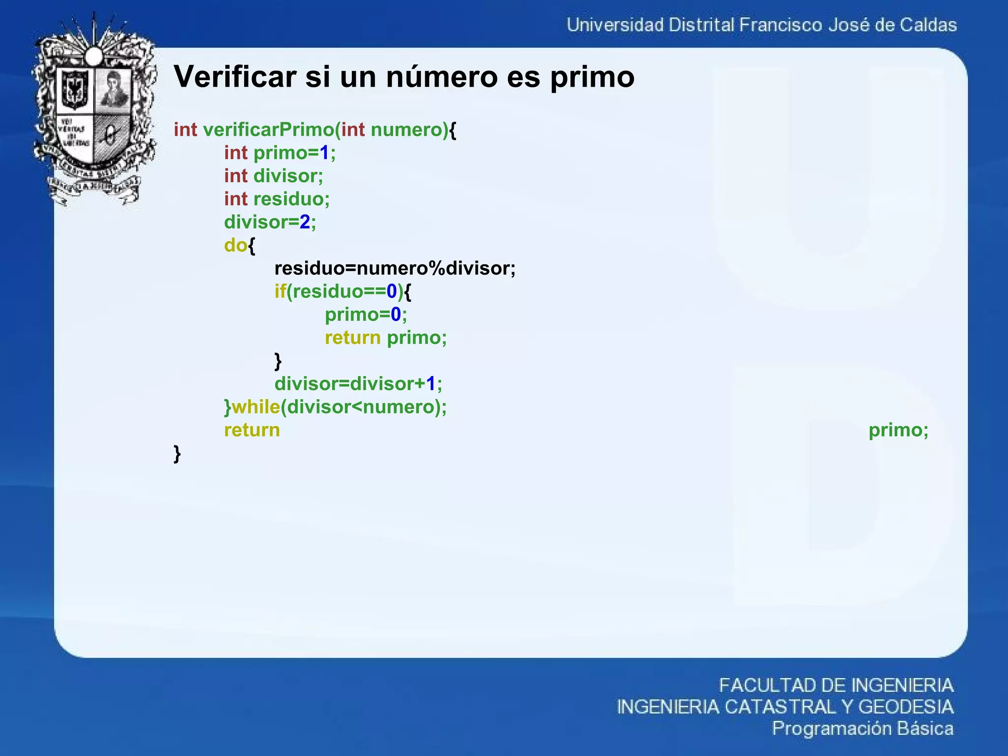 Verificar si un número es primo
int verificarPrimo(int numero){
int primo=1;
int divisor;
int residuo;
divisor=2;
do{
residuo=numero%divisor;
if(residuo==0){
primo=0;
return primo;
}
divisor=divisor+1;
}while(divisor<numero);
return primo;
}
 
