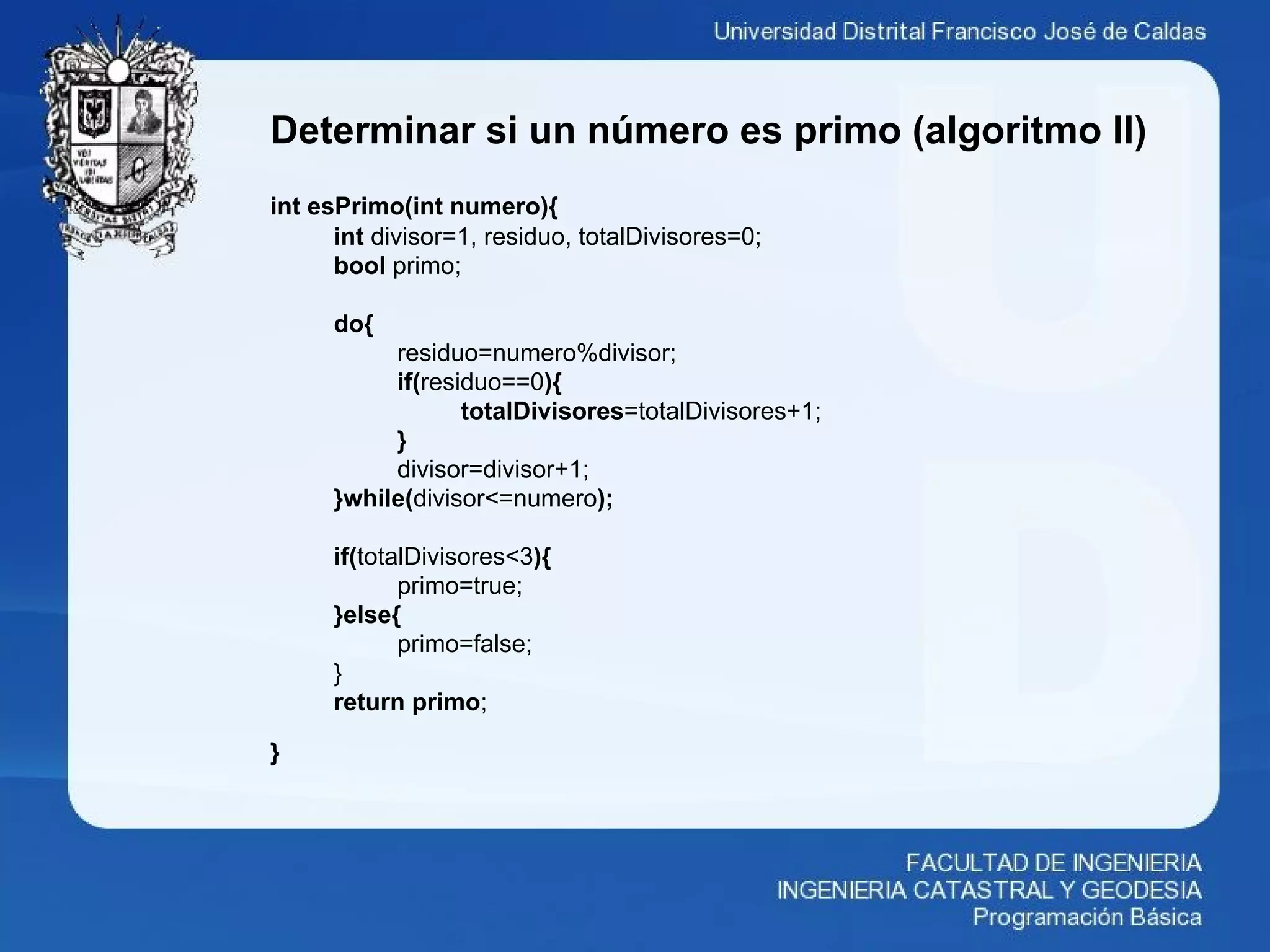 Determinar si un número es primo (algoritmo II)
int esPrimo(int numero){
int divisor=1, residuo, totalDivisores=0;
bool primo;
do{
residuo=numero%divisor;
if(residuo==0){
totalDivisores=totalDivisores+1;
}
divisor=divisor+1;
}while(divisor<=numero);
if(totalDivisores<3){
primo=true;
}else{
primo=false;
}
return primo;
}
 