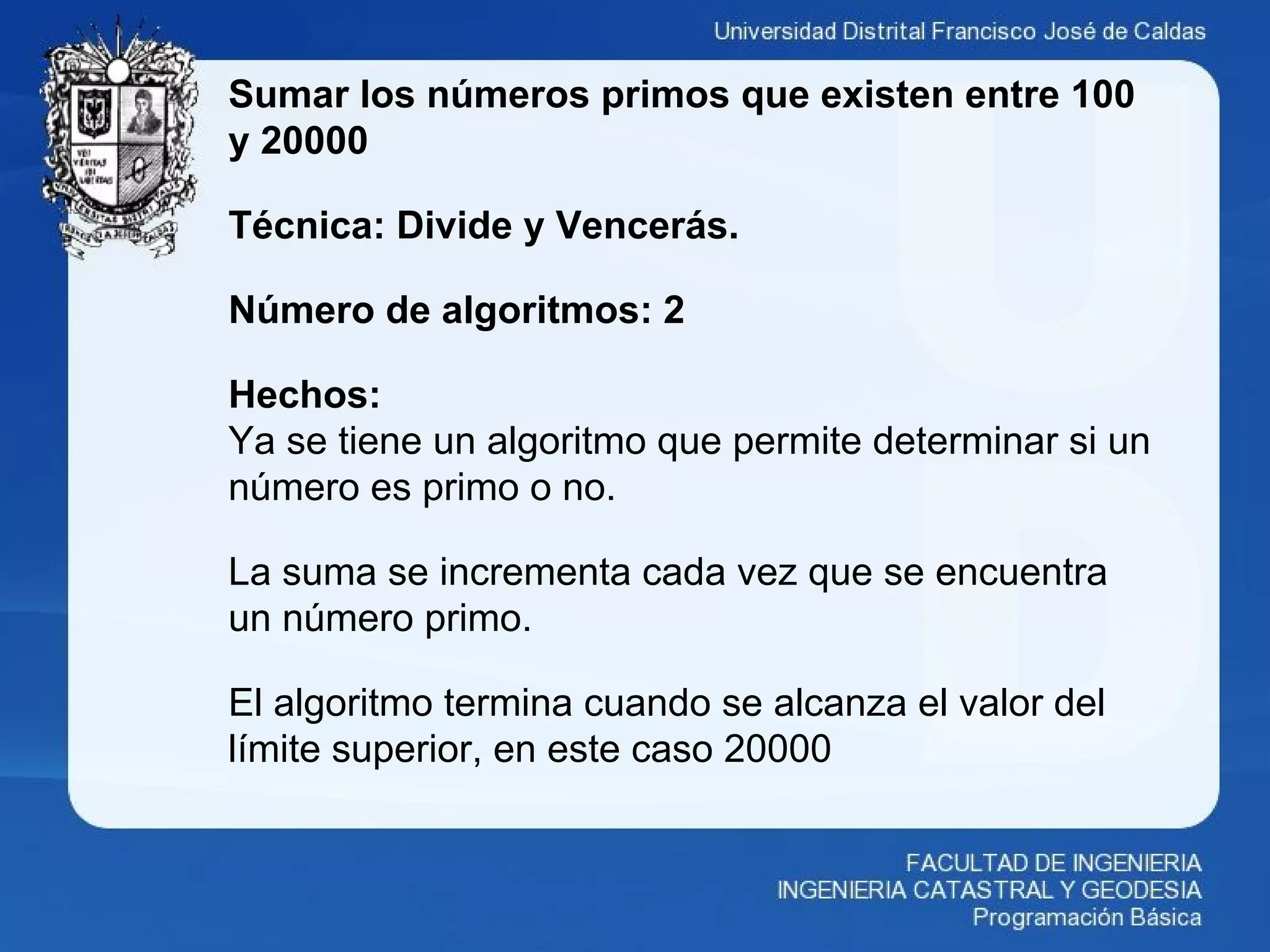 Sumar los números primos que existen entre 100
y 20000
Técnica: Divide y Vencerás.
Número de algoritmos: 2
Hechos:
Ya se tiene un algoritmo que permite determinar si un
número es primo o no.
La suma se incrementa cada vez que se encuentra
un número primo.
El algoritmo termina cuando se alcanza el valor del
límite superior, en este caso 20000
 